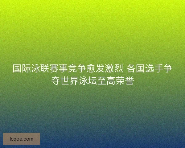 国际泳联赛事竞争愈发激烈 各国选手争夺世界泳坛至高荣誉