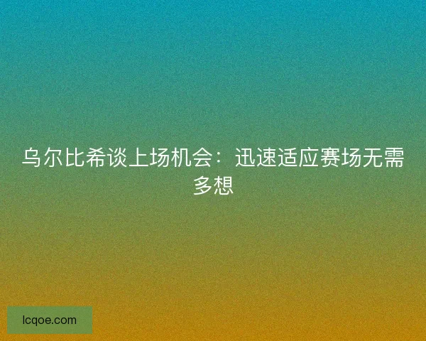 乌尔比希谈上场机会：迅速适应赛场无需多想