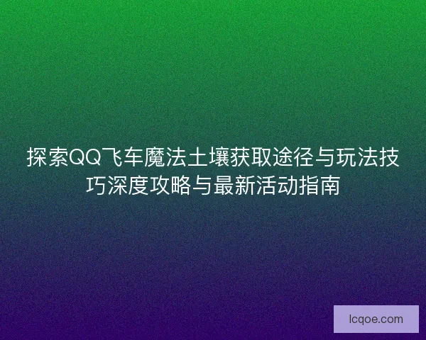 探索QQ飞车魔法土壤获取途径与玩法技巧深度攻略与最新活动指南